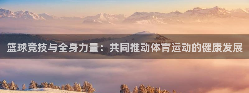 so米jrs直播体育平台直播：篮球竞技与全身力量：共同推动体育运动的健康发展